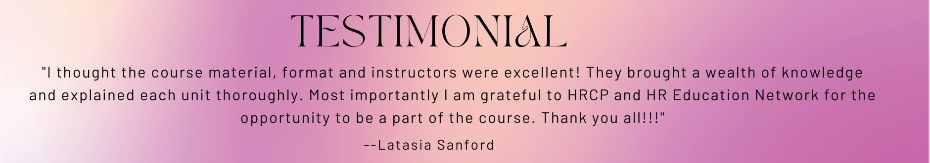 Testimonial - "I thought the course material, format and instructors were excellent! They brought a wealth of knowledge and explained each unit thoroughly. Most importantly I am grateful to HRCP and HR Education Network for the opportunity to be a part of the course. Thank you all!!!"